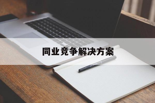 同业竞争解决方案(同业竞争解决方案怎么写)拉萨市 同业竞争解决方案(同业竞争解决方案怎么写)拉萨市