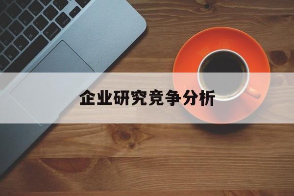企业研究竞争分析(企业竞争力研究方法)拉萨市