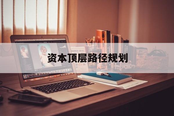 资本顶层路径规划(资本顶层设计与规划)拉萨市 资本顶层路径规划(资本顶层设计与规划)拉萨市