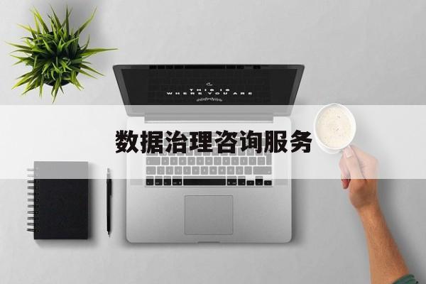 数据治理咨询服务(数据治理是什么工作)拉萨市